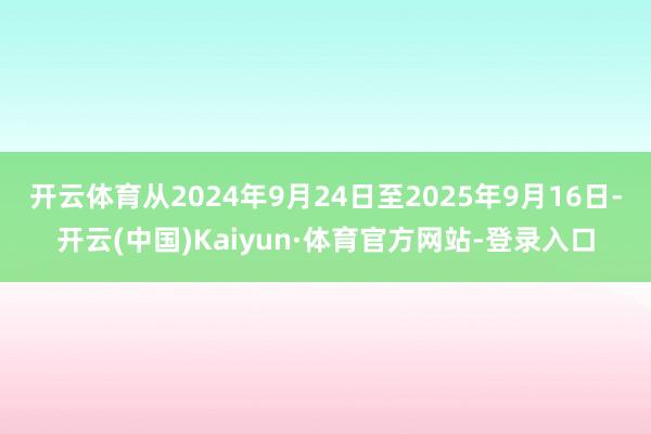 开云体育从2024年9月24日至2025年9月16日-开云(中国)Kaiyun·体育官方网站-登录入口