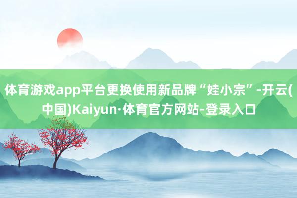 体育游戏app平台更换使用新品牌“娃小宗”-开云(中国)Kaiyun·体育官方网站-登录入口