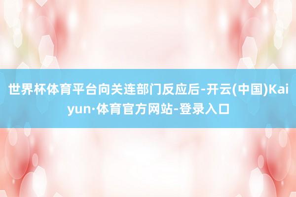 世界杯体育平台向关连部门反应后-开云(中国)Kaiyun·体育官方网站-登录入口