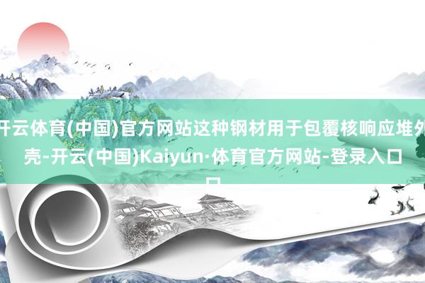 开云体育(中国)官方网站这种钢材用于包覆核响应堆外壳-开云(中国)Kaiyun·体育官方网站-登录入口