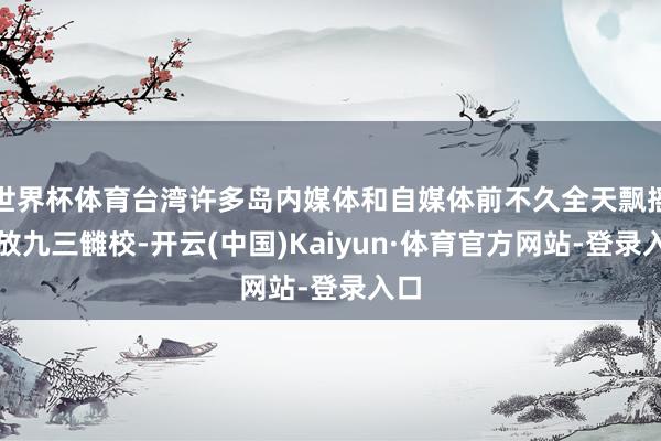世界杯体育台湾许多岛内媒体和自媒体前不久全天飘摇播放九三雠校-开云(中国)Kaiyun·体育官方网站-登录入口