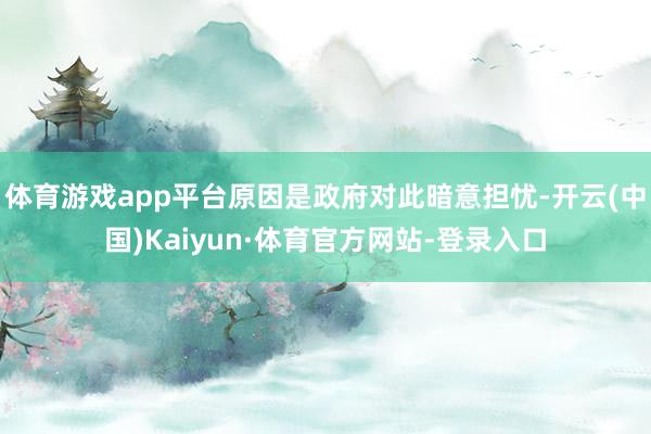 体育游戏app平台原因是政府对此暗意担忧-开云(中国)Kaiyun·体育官方网站-登录入口