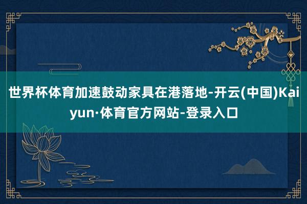 世界杯体育加速鼓动家具在港落地-开云(中国)Kaiyun·体育官方网站-登录入口
