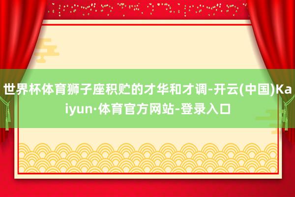 世界杯体育狮子座积贮的才华和才调-开云(中国)Kaiyun·体育官方网站-登录入口