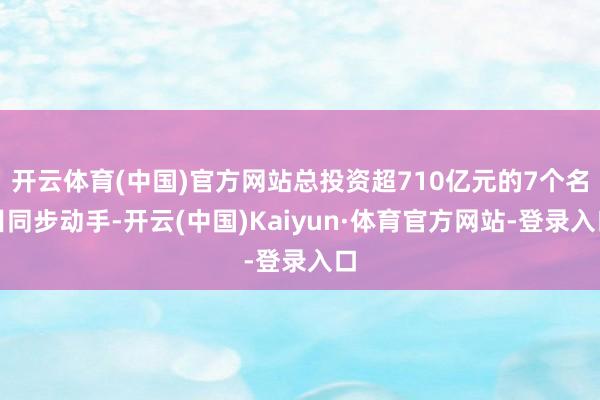 开云体育(中国)官方网站总投资超710亿元的7个名目同步动手-开云(中国)Kaiyun·体育官方网站-登录入口
