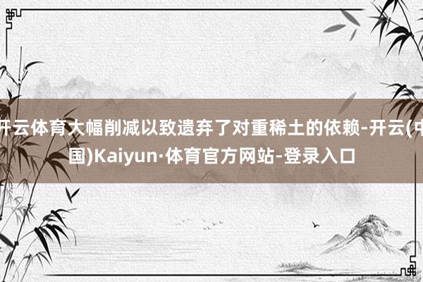 开云体育大幅削减以致遗弃了对重稀土的依赖-开云(中国)Kaiyun·体育官方网站-登录入口