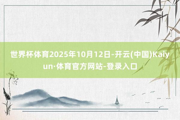 世界杯体育2025年10月12日-开云(中国)Kaiyun·体育官方网站-登录入口