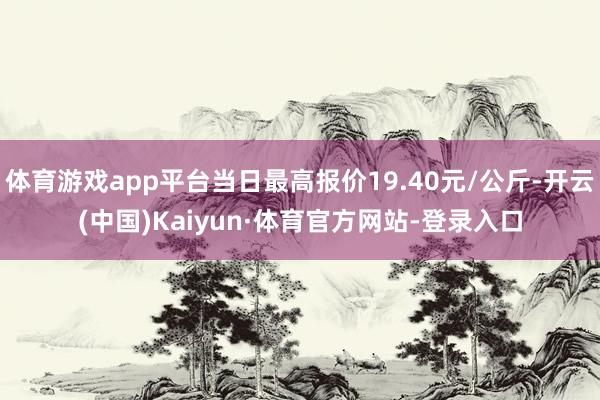 体育游戏app平台当日最高报价19.40元/公斤-开云(中国)Kaiyun·体育官方网站-登录入口