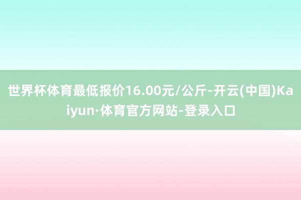 世界杯体育最低报价16.00元/公斤-开云(中国)Kaiyun·体育官方网站-登录入口