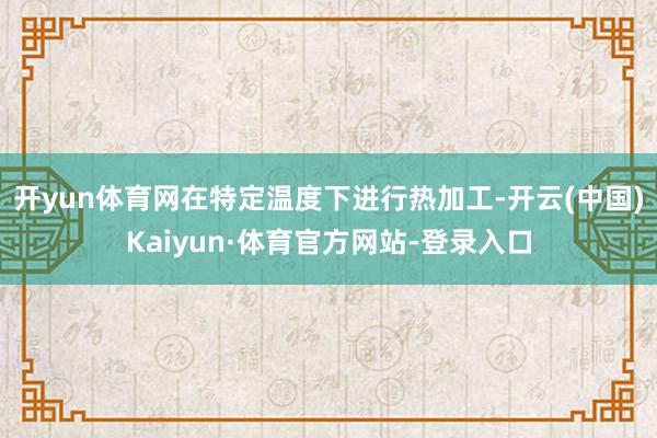 开yun体育网在特定温度下进行热加工-开云(中国)Kaiyun·体育官方网站-登录入口