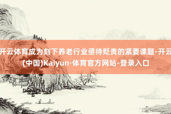 开云体育成为刻下养老行业亟待贬责的紧要课题-开云(中国)Kaiyun·体育官方网站-登录入口