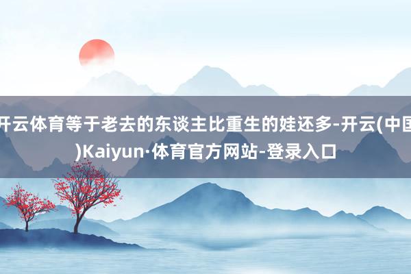 开云体育等于老去的东谈主比重生的娃还多-开云(中国)Kaiyun·体育官方网站-登录入口