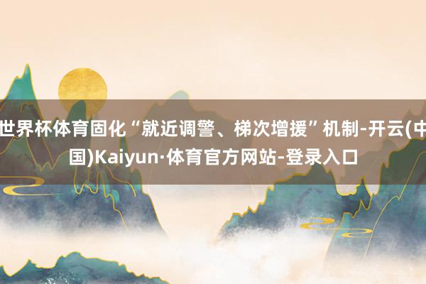 世界杯体育固化“就近调警、梯次增援”机制-开云(中国)Kaiyun·体育官方网站-登录入口