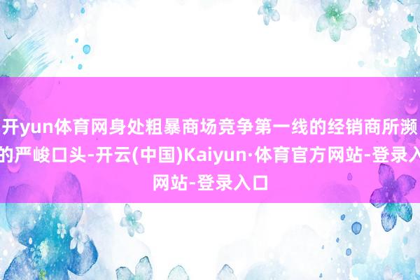 开yun体育网身处粗暴商场竞争第一线的经销商所濒临的严峻口头-开云(中国)Kaiyun·体育官方网站-登录入口