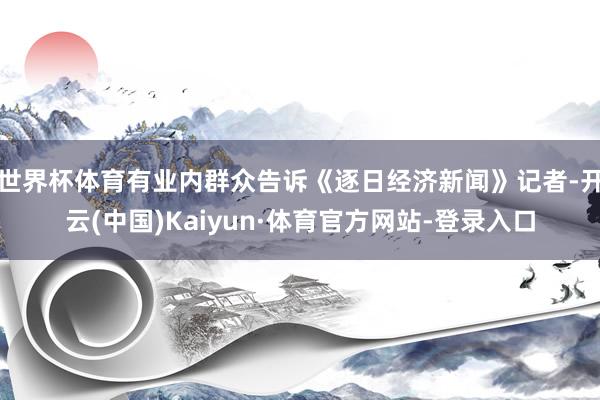 世界杯体育有业内群众告诉《逐日经济新闻》记者-开云(中国)Kaiyun·体育官方网站-登录入口