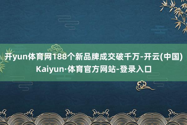 开yun体育网188个新品牌成交破千万-开云(中国)Kaiyun·体育官方网站-登录入口