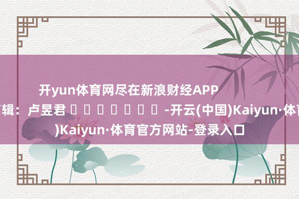 开yun体育网尽在新浪财经APP            						拖累剪辑：卢昱君 							-开云(中国)Kaiyun·体育官方网站-登录入口
