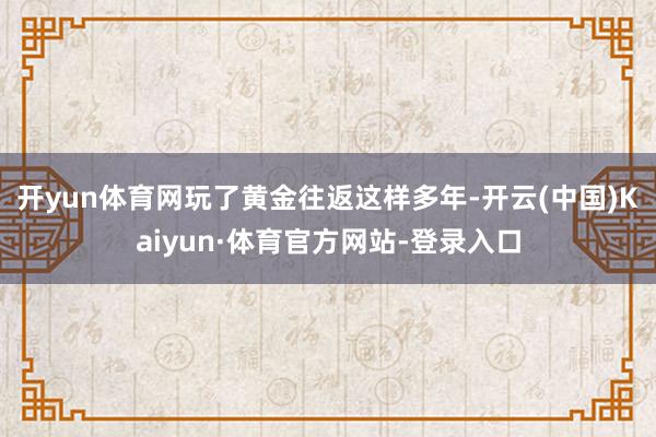 开yun体育网　　玩了黄金往返这样多年-开云(中国)Kaiyun·体育官方网站-登录入口
