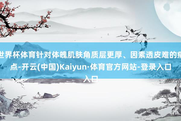 世界杯体育针对体魄肌肤角质层更厚、因素透皮难的痛点-开云(中国)Kaiyun·体育官方网站-登录入口