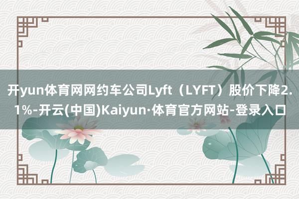 开yun体育网网约车公司Lyft(LYFT)股价下降2.1%-开云(中国)Kaiyun·体育官方网站-登录入口