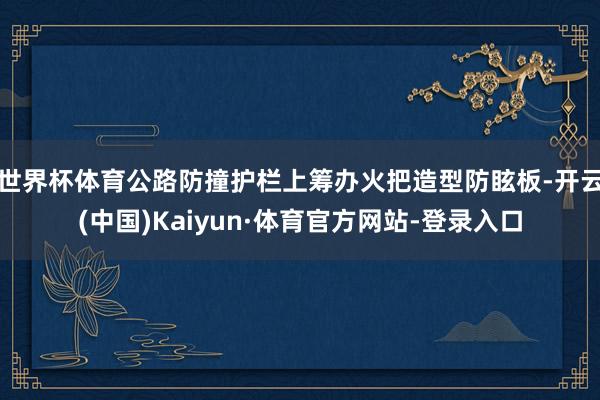 世界杯体育公路防撞护栏上筹办火把造型防眩板-开云(中国)Kaiyun·体育官方网站-登录入口
