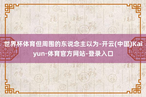 世界杯体育但周围的东说念主以为-开云(中国)Kaiyun·体育官方网站-登录入口