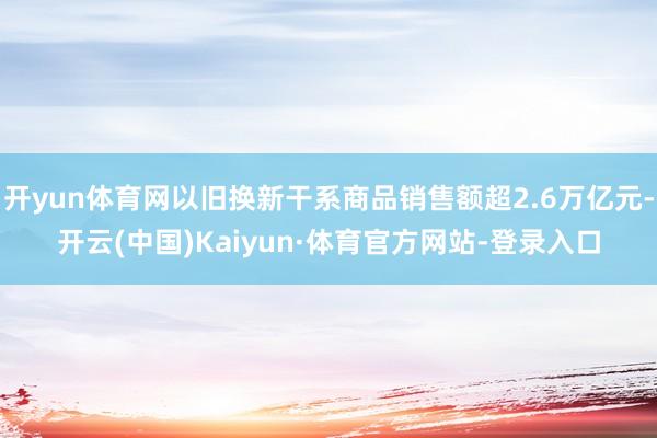 开yun体育网以旧换新干系商品销售额超2.6万亿元-开云(中国)Kaiyun·体育官方网站-登录入口