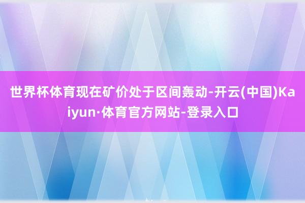 世界杯体育　　现在矿价处于区间轰动-开云(中国)Kaiyun·体育官方网站-登录入口