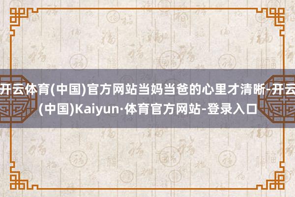 开云体育(中国)官方网站当妈当爸的心里才清晰-开云(中国)Kaiyun·体育官方网站-登录入口