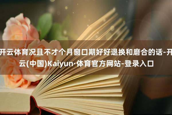 开云体育况且不才个月窗口期好好退换和磨合的话-开云(中国)Kaiyun·体育官方网站-登录入口