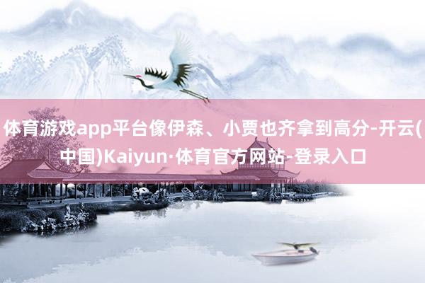 体育游戏app平台像伊森、小贾也齐拿到高分-开云(中国)Kaiyun·体育官方网站-登录入口