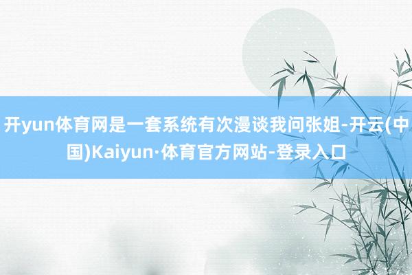 开yun体育网是一套系统有次漫谈我问张姐-开云(中国)Kaiyun·体育官方网站-登录入口
