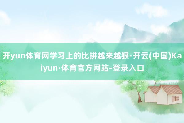 开yun体育网学习上的比拼越来越狠-开云(中国)Kaiyun·体育官方网站-登录入口