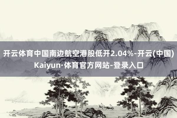 开云体育中国南边航空港股低开2.04%-开云(中国)Kaiyun·体育官方网站-登录入口